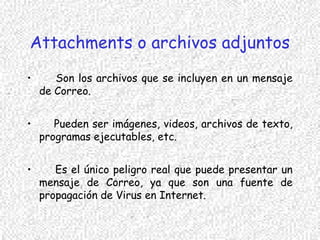 Attachments o archivos adjuntos
• Son los archivos que se incluyen en un mensaje
de Correo.
• Pueden ser imágenes, videos, archivos de texto,
programas ejecutables, etc.
• Es el único peligro real que puede presentar un
mensaje de Correo, ya que son una fuente de
propagación de Virus en Internet.
 