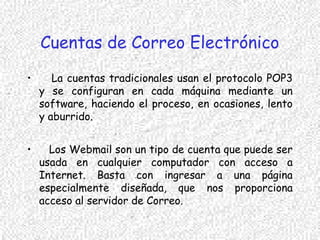 Cuentas de Correo Electrónico
• La cuentas tradicionales usan el protocolo POP3
y se configuran en cada máquina mediante un
software, haciendo el proceso, en ocasiones, lento
y aburrido.
• Los Webmail son un tipo de cuenta que puede ser
usada en cualquier computador con acceso a
Internet. Basta con ingresar a una página
especialmente diseñada, que nos proporciona
acceso al servidor de Correo.
 