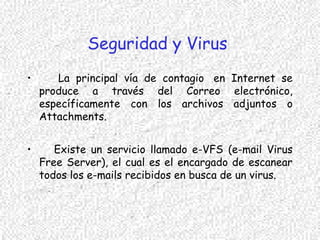 Seguridad y Virus
• La principal vía de contagio  en Internet se
produce a través del Correo electrónico,
específicamente con los archivos adjuntos o
Attachments.
• Existe un servicio llamado e-VFS (e-mail Virus
Free Server), el cual es el encargado de escanear
todos los e-mails recibidos en busca de un virus.
 