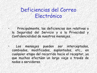 Deficiencias del Correo
Electrónico
• Principalmente, las deficiencias son relativas a
la Seguridad del Servicio y a la Privacidad y
Confidencialidad de nuestros mensajes.
• Los mensajes pueden ser interceptados,
cambiados, modificados, suplantados, etc., en
cualquier etapa del recorrido hacia el receptor, ya
que muchos efectúan un largo viaje a través de
nodos o servidores.
 