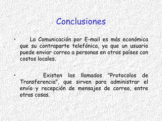 Conclusiones
• La Comunicación por E-mail es más económica
que su contraparte telefónica, ya que un usuario
puede enviar correo a personas en otros países con
costos locales.
• Existen los llamados "Protocolos de
Transferencia", que sirven para administrar el
envío y recepción de mensajes de correo, entre
otras cosas.
 