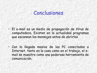 Conclusiones
• El e-mail es un medio de propagación de Virus de
computadora. Existen en la actualidad programas
que escanean los mensajes antes de abrirlos.
• Con la llegada masiva de los PC conectados a
Internet, tanto en la casa como en el trabajo, el e-
mail se muestra como una poderosa herramienta de
comunicación.
 