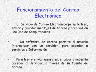Funcionamiento del Correo
Electrónico
• El Servicio de Correo Electrónico permite leer,
enviar y guardar mensajes de Correo y archivos en
una Red de Computadores.
• Un software de correo permite al usuario
interactuar con un servidor, para acceder a
servicios e Información.
• Para leer y enviar mensajes, el usuario necesita
acceder al servidor, a través de su Cuenta de
Correo.
 