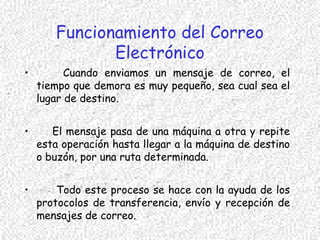 Funcionamiento del Correo
Electrónico
• Cuando enviamos un mensaje de correo, el
tiempo que demora es muy pequeño, sea cual sea el
lugar de destino.
• El mensaje pasa de una máquina a otra y repite
esta operación hasta llegar a la máquina de destino
o buzón, por una ruta determinada.
• Todo este proceso se hace con la ayuda de los
protocolos de transferencia, envío y recepción de
mensajes de correo.
 
