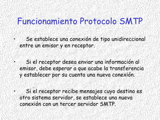 Funcionamiento Protocolo SMTP
• Se establece una conexión de tipo unidireccional
entre un emisor y en receptor.
• Si el receptor desea enviar una información al
emisor, debe esperar a que acabe la transferencia
y establecer por su cuenta una nueva conexión.
• Si el receptor recibe mensajes cuyo destino es
otro sistema servidor, se establece una nueva
conexión con un tercer servidor SMTP.
 