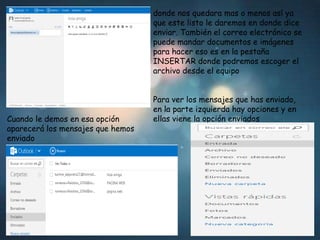 donde nos quedara mas o menos así ya
que este listo le daremos en donde dice
enviar. También el correo electrónico se
puede mandar documentos e imágenes
para hacer eso es en la pestaña
INSERTAR donde podremos escoger el
archivo desde el equipo

Cuando le demos en esa opción
aparecerá los mensajes que hemos
enviado

Para ver los mensajes que has enviado,
en la parte izquierda hay opciones y en
ellas viene la opción enviados

 