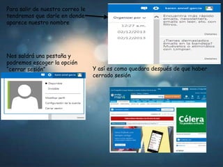 Para salir de nuestro correo le
tendremos que darle en donde
aparece nuestro nombre

Nos saldrá una pestaña y
podremos escoger la opción
“cerrar sesión”

Y así es como quedara después de que haber
cerrado sesión

 