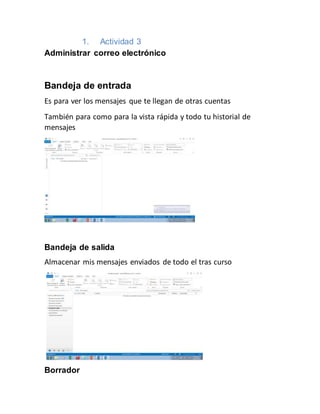 1. Actividad 3
Administrar correo electrónico
Bandeja de entrada
Es para ver los mensajes que te llegan de otras cuentas
También para como para la vista rápida y todo tu historial de
mensajes
Bandeja de salida
Almacenar mis mensajes enviados de todo el tras curso
Borrador
 