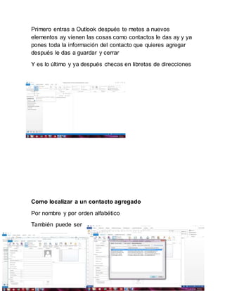 Primero entras a Outlook después te metes a nuevos
elementos ay vienen las cosas como contactos le das ay y ya
pones toda la información del contacto que quieres agregar
después le das a guardar y cerrar
Y es lo último y ya después checas en libretas de direcciones
Como localizar a un contacto agregado
Por nombre y por orden alfabético
También puede ser
 