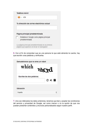 © EDELVIVES / MATERIAL FOTOCOPIABLE AUTORIZADO
6. Con el fin de comprobar que es una persona la que está abriendo la cuenta, hay
que escribir unas palabras y verificarlas.
7. Una vez rellenados los datos anteriores, tenemos que leer y aceptar las condiciones
del servicio y privacidad de Google, así como marcar o no la opción de que nos
puedan presentar contenidos y anuncios personalizados según nuestro perfil.
 