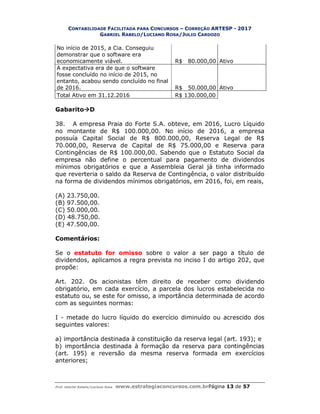 CONTABILIDADE FACILITADA PARA CONCURSOS – CORREÇÃO ARTESP - 2017
GABRIEL RABELO/LUCIANO ROSA/JULIO CARDOZO
Prof. Gabriel Rabelo/Luciano Rosa www.estrategiaconcursos.com.brPágina 13 de 57
No início de 2015, a Cia. Conseguiu
demonstrar que o software era
economicamente viável. R$ 80.000,00 Ativo
A expectativa era de que o software
fosse concluído no início de 2015, no
entanto, acabou sendo concluído no final
de 2016. R$ 50.000,00 Ativo
Total Ativo em 31.12.2016 R$ 130.000,00
GabaritoD
38. A empresa Praia do Forte S.A. obteve, em 2016, Lucro Líquido
no montante de R$ 100.000,00. No início de 2016, a empresa
possuía Capital Social de R$ 800.000,00, Reserva Legal de R$
70.000,00, Reserva de Capital de R$ 75.000,00 e Reserva para
Contingências de R$ 100.000,00. Sabendo que o Estatuto Social da
empresa não define o percentual para pagamento de dividendos
mínimos obrigatórios e que a Assembleia Geral já tinha informado
que reverteria o saldo da Reserva de Contingência, o valor distribuído
na forma de dividendos mínimos obrigatórios, em 2016, foi, em reais,
(A) 23.750,00.
(B) 97.500,00.
(C) 50.000,00.
(D) 48.750,00.
(E) 47.500,00.
Comentários:
Se o estatuto for omisso sobre o valor a ser pago a título de
dividendos, aplicamos a regra prevista no inciso I do artigo 202, que
propõe:
Art. 202. Os acionistas têm direito de receber como dividendo
obrigatório, em cada exercício, a parcela dos lucros estabelecida no
estatuto ou, se este for omisso, a importância determinada de acordo
com as seguintes normas:
I - metade do lucro líquido do exercício diminuído ou acrescido dos
seguintes valores:
a) importância destinada à constituição da reserva legal (art. 193); e
b) importância destinada à formação da reserva para contingências
(art. 195) e reversão da mesma reserva formada em exercícios
anteriores;
 
