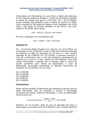 CONTABILIDADE FACILITADA PARA CONCURSOS – CORREÇÃO ARTESP - 2017
GABRIEL RABELO/LUCIANO ROSA/JULIO CARDOZO
Prof. Gabriel Rabelo/Luciano Rosa www.estrategiaconcursos.com.brPágina 15 de 57
O Resultado com Mercadorias ou Lucro Bruto é obtido pela diferença
entre a Receita Líquida de Vendas e o Custo da Mercadoria Vendida.
A receita de vendas será igual a (150+370) *40 = R$ 20.800,00.
Foram vendidas 520 unidades, como o critério de controle é o PEPS,
foram vendidas as 300 peças do estoque inicial, avaliadas a R$ 10,00
cada e 220 peças da compra realizada no dia 04/12, cujo valor
unitário é R$ 20,00. Assim sendo:
= 300 10 + 220 20 = $ 7.400,00
Por fim, o Resultado com mercadorias será:
= 20.800 − 7.400 = $ 13.400
GabaritoE
40. A empresa Metais Pesados S.A. adquiriu, em 31/12/2014, um
imobilizado por R$ 50.000,00, à vista. A vida útil econômica estimada
da máquina, na data de aquisição, foi 10 anos e o valor residual
estimado foi R$ 5.000,00. Em 31/12/2015, a empresa reavaliou a
vida útil e determinou que a vida útil econômica remanescente da
máquina era 5 anos e o valor residual era R$ 8.000,00. Com base
nestas informações e sabendo que a empresa utiliza o critério de
quotas constantes para cálculo da depreciação, o valor da
depreciação acumulada evidenciado no Balanço Patrimonial da
empresa, em 31/12/2016, foi, em reais,
(A) 11.000,00.
(B) 12.000,00.
(C) 16.800,00.
(D) 9.000,00.
(E) 14.000,00
Comentários:
Nesse tipo de questão é fundamental que possamos organizar bem as
datas informadas, pois nos ajudarão a calcular a depreciação
acumulada dos ativos. Antes da reavaliação, o valor da depreciação
anual do bem era:
çã =
50.000 − 5.000
10
= $ 4.500,00
Portanto, em 31.12.2015, após um ano da aquisição dos bens, a
depreciação acumulada era de R$ 4.500,00 e valor contábil líquido de
 