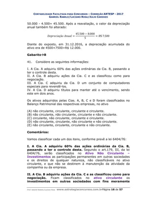 CONTABILIDADE FACILITADA PARA CONCURSOS – CORREÇÃO ARTESP - 2017
GABRIEL RABELO/LUCIANO ROSA/JULIO CARDOZO
Prof. Gabriel Rabelo/Luciano Rosa www.estrategiaconcursos.com.brPágina 16 de 57
50.000 - 4.500= 45.500. Após a reavaliação, o valor da depreciação
anual também foi alterado:
çã =
45.500 − 8.000
5
= $ 7.500
Diante do exposto, em 31.12.2016, a depreciação acumulada do
ativo era de 4500+7500=R$ 12.000.
GabaritoB
41. Considere as seguintes informações:
I. A Cia. A adquiriu 60% das ações ordinárias da Cia. B, passando a
ter o controle desta.
II. A Cia. B adquiriu ações da Cia. C e as classificou como para
negociação.
III. A Cia. C adquiriu da Cia. D um conjunto de computadores
especiais para revendê-los.
IV. A Cia. D adquiriu títulos para manter até o vencimento, sendo
este em dois anos.
Os ativos adquiridos pelas Cias. A, B, C e D foram classificados no
Balanço Patrimonial das respectivas empresas, no ativo
(A) não circulante, circulante, circulante e circulante.
(B) não circulante, não circulante, circulante e não circulante.
(C) circulante, não circulante, circulante e circulante.
(D) não circulante, circulante, não circulante e não circulante.
(E) não circulante, circulante, circulante e não circulante.
Comentários:
Vamos classificar cada um dos itens, conforme prevê a lei 6404/76:
I. A Cia. A adquiriu 60% das ações ordinárias da Cia. B,
passando a ter o controle desta. Segundo o art.179, III, da lei
6404/76, serão classificados no Ativo Não Circulante –
Investimentos as participações permanentes em outras sociedades
e os direitos de qualquer natureza, não classificáveis no ativo
circulante, e que não se destinem à manutenção da atividade da
companhia ou da empresa.
II. A Cia. B adquiriu ações da Cia. C e as classificou como para
negociação. Ficam classificados no ativo circulante os
investimentos em outras sociedades com fins meramente
 