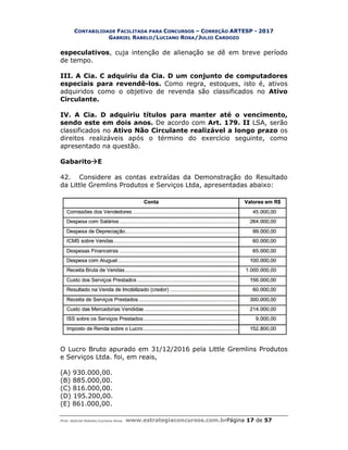 CONTABILIDADE FACILITADA PARA
GABRIEL RABELO
Prof. Gabriel Rabelo/Luciano Rosa www.estrategiaconcursos.com.br
especulativos, cuja intenção de alienação se dê em breve período
de tempo.
III. A Cia. C adquiriu da Cia. D um conjunto de computad
especiais para revendê
adquiridos como o objetivo de revenda são classificados no
Circulante.
IV. A Cia. D adquiriu títulos para manter até o vencimento,
sendo este em dois anos.
classificados no Ativo Não Circulante realizável a longo prazo
direitos realizáveis após o término do
apresentado na questão.
GabaritoE
42. Considere as contas extraídas da Demonstração do Resultado
da Little Gremlins Produtos e Serviços Ltda, apresentadas abaixo:
O Lucro Bruto apurado em 31/12/2016 pela Little Gremlins Produtos
e Serviços Ltda. foi, em reais,
(A) 930.000,00.
(B) 885.000,00.
(C) 816.000,00.
(D) 195.200,00.
(E) 861.000,00.
ACILITADA PARA CONCURSOS – CORREÇÃO ARTESP - 2017
ABELO/LUCIANO ROSA/JULIO CARDOZO
www.estrategiaconcursos.com.brPágina 17 de
, cuja intenção de alienação se dê em breve período
III. A Cia. C adquiriu da Cia. D um conjunto de computad
especiais para revendê-los. Como regra, estoques, isto é, ativos
adquiridos como o objetivo de revenda são classificados no
IV. A Cia. D adquiriu títulos para manter até o vencimento,
sendo este em dois anos. De acordo com Art. 179. II LSA, serão
Ativo Não Circulante realizável a longo prazo
direitos realizáveis após o término do exercício seguinte,
apresentado na questão.
Considere as contas extraídas da Demonstração do Resultado
mlins Produtos e Serviços Ltda, apresentadas abaixo:
O Lucro Bruto apurado em 31/12/2016 pela Little Gremlins Produtos
e Serviços Ltda. foi, em reais,
2017
de 57
, cuja intenção de alienação se dê em breve período
III. A Cia. C adquiriu da Cia. D um conjunto de computadores
Como regra, estoques, isto é, ativos
adquiridos como o objetivo de revenda são classificados no Ativo
IV. A Cia. D adquiriu títulos para manter até o vencimento,
LSA, serão
Ativo Não Circulante realizável a longo prazo os
exercício seguinte, como
Considere as contas extraídas da Demonstração do Resultado
mlins Produtos e Serviços Ltda, apresentadas abaixo:
O Lucro Bruto apurado em 31/12/2016 pela Little Gremlins Produtos
 