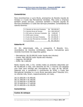 CONTABILIDADE FACILITADA PARA CONCURSOS – CORREÇÃO ARTESP - 2017
GABRIEL RABELO/LUCIANO ROSA/JULIO CARDOZO
Prof. Gabriel Rabelo/Luciano Rosa www.estrategiaconcursos.com.brPágina 18 de 57
Comentários:
Para encontrarmos o Lucro Bruto, precisamos da Receita Líquida de
Vendas e o Custo das Mercadorias Vendidas. Mas como a empresa
também presta serviços, usaremos também a Receita Líquida de
Serviços prestados e o custo dos Serviços prestados. Consolidando os
valores teremos:
(+) Receita de Serviços Prestados R$ 300.000,00
(+) Receita Bruta de Vendas R$ 1.000.000,00
(-) ISS sobre os Serviços Prestados -R$ 9.000,00
(-) ICMS sobre Vendas -R$ 60.000,00
(-) Custo dos Serviços Prestados -R$ 156.000,00
(-) Custo das Mercadorias Vendidas -R$ 214.000,00
(=) Lucro Bruto R$ 861.000,00
GabaritoE
43. Em determinado mês, a companhia É Biscoito S.A.,
revendedora de biscoitos confeitados, adquiriu mercadorias para
revenda incorrendo nos seguintes gastos:
− Mercadorias: R$ 20.000,00 (valor líquido dos tributos)
− Fretes: R$1.200,00 (valor líquido dos tributos)
− Seguros: R$ 400,00
− ICMS: R$ 1.000,00
Neste mesmo mês, a Cia. vendeu todos os produtos adquiridos por
R$ 40.000,00 à vista, com desconto de 5%, e incorreu em despesa
com frete para entrega das mercadorias no valor de R$ 300,00.
Sabendo que a companhia é contribuinte do ICMS, o Custo das
Mercadorias Vendidas e o Lucro Bruto apurados pela É Biscoito S.A.,
no referido mês, foram, respectivamente, em reais,
(A) 21.600,00 e 16.400,00.
(B) 21.200,00 e 16.100,00.
(C) 22.600,00 e 15.400,00.
(D) 22.600,00 e 17.100,00.
(E) 21.600,00 e 16.100,00.
Comentários:
Custos do estoque
 