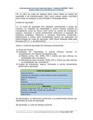 CONTABILIDADE FACILITADA PARA CONCURSOS – CORREÇÃO ARTESP - 2017
GABRIEL RABELO/LUCIANO ROSA/JULIO CARDOZO
Prof. Gabriel Rabelo/Luciano Rosa www.estrategiaconcursos.com.brPágina 19 de 57
10. O valor de custo do estoque deve incluir todos os custos de
aquisição e de transformação, bem como outros custos incorridos
para trazer os estoques à sua condição e localização atuais.
Custos de aquisição
11. O custo de aquisição dos estoques compreende o preço de
compra, os impostos de importação e outros tributos (exceto os
recuperáveis junto ao fisco), bem como os custos de transporte,
seguro, manuseio e outros diretamente atribuíveis à aquisição de
produtos acabados, materiais e serviços. Descontos comerciais,
abatimentos e outros itens semelhantes devem ser deduzidos na
determinação do custo de aquisição. (NR) (Nova Redação dada pela
Revisão CPC nº. 1, de 8/01/2010)
Assim, o custo de aquisição dos estoques compreende:
1) Preço de compra
2) Impostos de importação e outros tributos (exceto os
recuperáveis). Os tributos recuperáveis são:
a) Matéria prima: IPI, ICMS, PIS e Cofins (os dois últimos na
modalidade não cumulativa)
b) Mercadorias para revenda: ICMS, PIS e Cofins (os dois últimos
na modalidade não cumulativa)
3) Custos de transporte, seguro, manuseio e outros diretamente
atribuíveis à aquisição.
Custo do estoque inclui:
Preço de compra
Impostos de importação e outros tributos (exceto recuperáveis)
Custo de transportes
Seguro
Manuseio
Custos diretamente atribuíveis
Não inclui
Tributos recuperáveis (MP: IPI, ICMS, PIS, COFINS não cumulativos.
Revenda: ICMS, PIS, COFINS não cumulativos)
Descontos comerciais
Abatimentos
As devoluções, os descontos comerciais e os abatimentos devem ser
deduzidos do custo de aquisição.
Na aquisição, o custo do estoque será de:
 