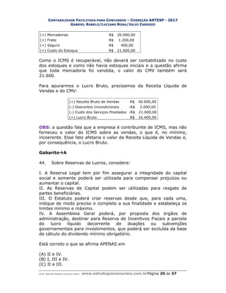 CONTABILIDADE FACILITADA PARA CONCURSOS – CORREÇÃO ARTESP - 2017
GABRIEL RABELO/LUCIANO ROSA/JULIO CARDOZO
Prof. Gabriel Rabelo/Luciano Rosa www.estrategiaconcursos.com.brPágina 20 de 57
(+) Mercadorias R$ 20.000,00
(+) Frete R$ 1.200,00
(+) Seguro R$ 400,00
(=) Custo do Estoque R$ 21.600,00
Como o ICMS é recuperável, não deverá ser contabilizado no custo
dos estoques e como não havia estoques iniciais e a questão afirma
que toda mercadoria foi vendida, o valor do CMV também será
21.600.
Para apurarmos o Lucro Bruto, precisamos da Receita Líquida de
Vendas e do CMV:
(+) Receita Bruta de Vendas R$ 40.000,00
(-) Descontos Incondicionais -R$ 2.000,00
(-) Custo dos Serviços Prestados -R$ 21.600,00
(=) Lucro Bruto R$ 16.400,00
OBS: a questão fala que a empresa é contribuinte de ICMS, mas não
forneceu o valor do ICMS sobre as vendas, o que é, no mínimo,
incoerente. Esse fato afetaria o valor da Receita Líquida de Vendas e,
por consequência, o Lucro Bruto.
GabaritoA
44. Sobre Reservas de Lucros, considere:
I. A Reserva Legal tem por fim assegurar a integridade do capital
social e somente poderá ser utilizada para compensar prejuízos ou
aumentar o capital.
II. As Reservas de Capital podem ser utilizadas para resgate de
partes beneficiárias.
III. O Estatuto poderá criar reservas desde que, para cada uma,
indique de modo preciso e completo a sua finalidade e estabeleça os
limites mínimo e máximo.
IV. A Assembleia Geral poderá, por proposta dos órgãos de
administração, destinar para Reserva de Incentivos Fiscais a parcela
do lucro líquido decorrente de doações ou subvenções
governamentais para investimentos, que poderá ser excluída da base
de cálculo do dividendo mínimo obrigatório.
Está correto o que se afirma APENAS em
(A) II e IV.
(B) I, III e IV.
(C) II e III.
 