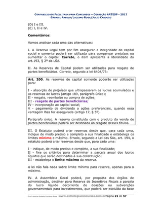 CONTABILIDADE FACILITADA PARA CONCURSOS – CORREÇÃO ARTESP - 2017
GABRIEL RABELO/LUCIANO ROSA/JULIO CARDOZO
Prof. Gabriel Rabelo/Luciano Rosa www.estrategiaconcursos.com.brPágina 21 de 57
(D) I e III.
(E) I, II e IV.
Comentários:
Vamos analisar cada uma das alternativas:
I. A Reserva Legal tem por fim assegurar a integridade do capital
social e somente poderá ser utilizada para compensar prejuízos ou
aumentar o capital. Correto, o item apresenta a literalidade do
art.193, § 2º da LSA.
II. As Reservas de Capital podem ser utilizadas para resgate de
partes beneficiárias. Correto, segundo a lei 6404/76:
Art. 200. As reservas de capital somente poderão ser utilizadas
para:
I - absorção de prejuízos que ultrapassarem os lucros acumulados e
as reservas de lucros (artigo 189, parágrafo único);
II - resgate, reembolso ou compra de ações;
III - resgate de partes beneficiárias;
IV - incorporação ao capital social;
V - pagamento de dividendo a ações preferenciais, quando essa
vantagem lhes for assegurada (artigo 17, § 5º).
Parágrafo único. A reserva constituída com o produto da venda de
partes beneficiárias poderá ser destinada ao resgate desses títulos.
III. O Estatuto poderá criar reservas desde que, para cada uma,
indique de modo preciso e completo a sua finalidade e estabeleça os
limites mínimo e máximo. Errado, segundo a Lei das SAs, art. 194, o
estatuto poderá criar reservas desde que, para cada uma:
I - indique, de modo preciso e completo, a sua finalidade;
II - fixe os critérios para determinar a parcela anual dos lucros
líquidos que serão destinados à sua constituição;
III - estabeleça o limite máximo da reserva.
A lei não fala nada sobre limite mínimo para reserva, apenas para o
máximo.
IV. A Assembleia Geral poderá, por proposta dos órgãos de
administração, destinar para Reserva de Incentivos Fiscais a parcela
do lucro líquido decorrente de doações ou subvenções
governamentais para investimentos, que poderá ser excluída da base
 