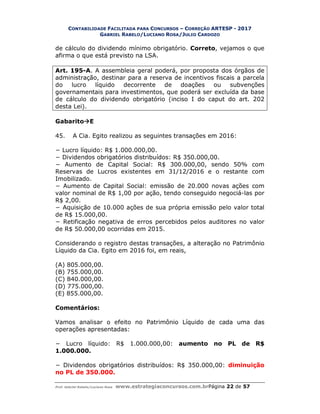 CONTABILIDADE FACILITADA PARA CONCURSOS – CORREÇÃO ARTESP - 2017
GABRIEL RABELO/LUCIANO ROSA/JULIO CARDOZO
Prof. Gabriel Rabelo/Luciano Rosa www.estrategiaconcursos.com.brPágina 22 de 57
de cálculo do dividendo mínimo obrigatório. Correto, vejamos o que
afirma o que está previsto na LSA.
Art. 195-A. A assembleia geral poderá, por proposta dos órgãos de
administração, destinar para a reserva de incentivos fiscais a parcela
do lucro líquido decorrente de doações ou subvenções
governamentais para investimentos, que poderá ser excluída da base
de cálculo do dividendo obrigatório (inciso I do caput do art. 202
desta Lei).
GabaritoE
45. A Cia. Egito realizou as seguintes transações em 2016:
− Lucro líquido: R$ 1.000.000,00.
− Dividendos obrigatórios distribuídos: R$ 350.000,00.
− Aumento de Capital Social: R$ 300.000,00, sendo 50% com
Reservas de Lucros existentes em 31/12/2016 e o restante com
Imobilizado.
− Aumento de Capital Social: emissão de 20.000 novas ações com
valor nominal de R$ 1,00 por ação, tendo conseguido negociá-las por
R$ 2,00.
− Aquisição de 10.000 ações de sua própria emissão pelo valor total
de R$ 15.000,00.
− Retificação negativa de erros percebidos pelos auditores no valor
de R$ 50.000,00 ocorridas em 2015.
Considerando o registro destas transações, a alteração no Patrimônio
Líquido da Cia. Egito em 2016 foi, em reais,
(A) 805.000,00.
(B) 755.000,00.
(C) 840.000,00.
(D) 775.000,00.
(E) 855.000,00.
Comentários:
Vamos analisar o efeito no Patrimônio Líquido de cada uma das
operações apresentadas:
− Lucro líquido: R$ 1.000.000,00: aumento no PL de R$
1.000.000.
− Dividendos obrigatórios distribuídos: R$ 350.000,00: diminuição
no PL de 350.000.
 
