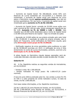 CONTABILIDADE FACILITADA PARA CONCURSOS – CORREÇÃO ARTESP - 2017
GABRIEL RABELO/LUCIANO ROSA/JULIO CARDOZO
Prof. Gabriel Rabelo/Luciano Rosa www.estrategiaconcursos.com.brPágina 23 de 57
− Aumento de Capital Social: R$ 300.000,00, sendo 50% com
Reservas de Lucros existentes em 31/12/2016 e o restante com
Imobilizado: o aumento de capital social com Reservas de Lucro
altera o Patrimônio Líquido apenas qualitativamente, mas não em
termos quantitativos. Por seu turno, o aumento de capital social com
Imobilizado gerou aumento no PL de R$ 150.000.
− Aumento de Capital Social: emissão de 20.000 novas ações com
valor nominal de R$ 1,00 por ação, tendo conseguido negociá-las por
R$ 2,00. Aumento no PL de 20000 x 2,00 = 40.000. Vale
ressaltar que 20.000 serão destinados para a conta de Capital Social
e 20.000 será para Reserva de Capital – Ágio na emissão de ações.
− Aquisição de 10.000 ações de sua própria emissão pelo valor total
de R$ 15.000,00: A aquisição de ações de própria emissão, isto é,
Ações em Tesouraria, conta retificadora do Patrimônio Líquido, gera
uma diminuição nesse grupo de R$ 15.000,00.
− Retificação negativa de erros percebidos pelos auditores no valor
de R$ 50.000,00 ocorridas em 2015. A retificação de erros é feita
diretamente na conta de Lucros Acumulados, portanto, ocorrerá uma
diminuição no PL de R$ 50.000.
O efeito líquido no Patrimônio Líquido dessas operações será de:
1.000.000-350.000+150.000+40.000-15.000-50.000=R$ 775.000.
GabaritoD
46. A Cia. Rapidinha realizou as seguintes vendas de mercadorias,
em 01/12/2016:
− Vendas à vista: R$ 1.500.000,00.
− Vendas realizadas no longo prazo: R$ 1.608.437,25 (valor
nominal).
A taxa de juros efetiva praticada pela Cia. nas vendas a prazo foi 2%
ao mês e o valor presente da venda realizada a prazo, na data da
venda, era R$ 1.000.000,00.
Com base nestas informações, a Cia. Rapidinha reconheceu
(A) R$ 3.108.437,25 como Receita de Vendas, em 01/12/2016.
(B) R$ 2.500.000,00 como Receita de Vendas, em 01/12/2016, e
Receita Financeira de R$ 608.437,25, em 31/12/2016.
 
