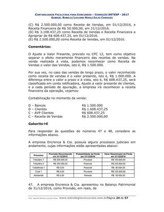 CONTABILIDADE FACILITADA PARA
GABRIEL RABELO
Prof. Gabriel Rabelo/Luciano Rosa www.estrategiaconcursos.com.br
(C) R$ 2.500.000,00 como Receita de Vendas, em 01/12/2016, e
Receita Financeira de R$ 50.000,00, em 31/12/2016.
(D) R$ 3.108.437,25 como Receita de Vendas e Receita Financeira a
Apropriar de R$ 608.437,25, em 01/12/2016.
(E) R$ 2.500.000,00 como Receita de Vendas, em 01/12/2
Comentários:
O Ajuste a Valor Presente, previsto no CPC 12, tem como objetivo
separar o efeito meramente financeiro das receitas de vendas. Na
venda realizada à vista, podemos reconhecer com
Vendas o valor das Vendas, isto é, R$ 1.500.00
Por sua vez, no caso das vendas
como receita de vendas é o valor presente, isto é, R$ 1.000.000.
diferença entre o valor a prazo e à
classificada em conta retificadora, Ajuste a v
e a cada período de apuração, a empresa irá reconhecer a receita
financeira da operação, vejamos:
Contabilização no momento da venda:
D – Bancos
D – Clientes
C – AVP Clientes
C – Receita de Vendas
GabaritoE
Para responder às questões de números 47 e 48, considere as
informações abaixo.
A empresa Encrenca & Cia. possuía alguns processos judiciais em
andamento, cujas informações estão apresentadas abaixo:
47. A empresa Encrenca & Cia. apresentou no Balanço Patrimonial
de 31/12/2016, como Provisão, em reais, de
ACILITADA PARA CONCURSOS – CORREÇÃO ARTESP - 2017
ABELO/LUCIANO ROSA/JULIO CARDOZO
www.estrategiaconcursos.com.brPágina 24 de
como Receita de Vendas, em 01/12/2016, e
Receita Financeira de R$ 50.000,00, em 31/12/2016.
(D) R$ 3.108.437,25 como Receita de Vendas e Receita Financeira a
Apropriar de R$ 608.437,25, em 01/12/2016.
(E) R$ 2.500.000,00 como Receita de Vendas, em 01/12/2016.
O Ajuste a Valor Presente, previsto no CPC 12, tem como objetivo
separar o efeito meramente financeiro das receitas de vendas. Na
venda realizada à vista, podemos reconhecer como Receita de
Vendas o valor das Vendas, isto é, R$ 1.500.000.
Por sua vez, no caso das vendas de longo prazo, o valor reconhecido
como receita de vendas é o valor presente, isto é, R$ 1.000.000.
erença entre o valor a prazo e à vista, isto é, R$ 608.437,25, será
classificada em conta retificadora, Ajuste a valor presente de clientes,
e a cada período de apuração, a empresa irá reconhecer a receita
financeira da operação, vejamos:
Contabilização no momento da venda:
R$ 1.500.000
R$ 1.608.437,25
R$ 608.437,25
R$ 2.500.000,00
Para responder às questões de números 47 e 48, considere as
A empresa Encrenca & Cia. possuía alguns processos judiciais em
andamento, cujas informações estão apresentadas abaixo:
A empresa Encrenca & Cia. apresentou no Balanço Patrimonial
de 31/12/2016, como Provisão, em reais, de
2017
de 57
como Receita de Vendas, em 01/12/2016, e
(D) R$ 3.108.437,25 como Receita de Vendas e Receita Financeira a
016.
O Ajuste a Valor Presente, previsto no CPC 12, tem como objetivo
separar o efeito meramente financeiro das receitas de vendas. Na
Receita de
longo prazo, o valor reconhecido
como receita de vendas é o valor presente, isto é, R$ 1.000.000. A
vista, isto é, R$ 608.437,25, será
alor presente de clientes,
e a cada período de apuração, a empresa irá reconhecer a receita
Para responder às questões de números 47 e 48, considere as
A empresa Encrenca & Cia. possuía alguns processos judiciais em
A empresa Encrenca & Cia. apresentou no Balanço Patrimonial
 