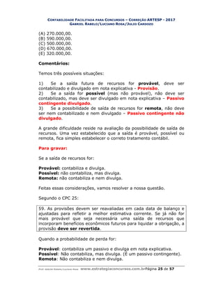 CONTABILIDADE FACILITADA PARA CONCURSOS – CORREÇÃO ARTESP - 2017
GABRIEL RABELO/LUCIANO ROSA/JULIO CARDOZO
Prof. Gabriel Rabelo/Luciano Rosa www.estrategiaconcursos.com.brPágina 25 de 57
(A) 270.000,00.
(B) 590.000,00.
(C) 500.000,00.
(D) 670.000,00.
(E) 320.000,00.
Comentários:
Temos três possíveis situações:
1) Se a saída futura de recursos for provável, deve ser
contabilizado e divulgado em nota explicativa - Provisão.
2) Se a saída for possível (mas não provável), não deve ser
contabilizado, mas deve ser divulgado em nota explicativa – Passivo
contingente divulgado.
3) Se a possibilidade de saída de recursos for remota, não deve
ser nem contabilizado e nem divulgado – Passivo contingente não
divulgado.
A grande dificuldade reside na avaliação da possibilidade de saída de
recursos. Uma vez estabelecido que a saída é provável, possível ou
remota, fica simples estabelecer o correto tratamento contábil.
Para gravar:
Se a saída de recursos for:
Provável: contabiliza e divulga.
Possível: não contabiliza, mas divulga.
Remota: não contabiliza e nem divulga.
Feitas essas considerações, vamos resolver a nossa questão.
Segundo o CPC 25:
59. As provisões devem ser reavaliadas em cada data de balanço e
ajustadas para refletir a melhor estimativa corrente. Se já não for
mais provável que seja necessária uma saída de recursos que
incorporam benefícios econômicos futuros para liquidar a obrigação, a
provisão deve ser revertida.
Quando a probabilidade de perda for:
Provável: contabiliza um passivo e divulga em nota explicativa.
Possível: Não contabiliza, mas divulga. (É um passivo contingente).
Remota: Não contabiliza e nem divulga.
 