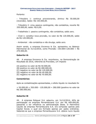 CONTABILIDADE FACILITADA PARA CONCURSOS – CORREÇÃO ARTESP - 2017
GABRIEL RABELO/LUCIANO ROSA/JULIO CARDOZO
Prof. Gabriel Rabelo/Luciano Rosa www.estrategiaconcursos.com.brPágina 26 de 57
Portanto:
- Tributário 1: continua provisionando, diminui R$ 50.000,00
(reversão). Saldo: R$ 150.000,00.
- Tributário 2: virou passivo contingente, não contabiliza, reverte R$
350.000,00, saldo: R$ 0,00.
- Trabalhista 1: passivo contingente, não contabiliza, saldo zero.
- Cível 1: constitui nova provisão, no valor de R$ 120.000,00, saldo
de R$ 120.000,00.
- Ambiental : não contabiliza e não divulga, saldo zero.
Assim sendo, a empresa Encrenca & Cia. apresentou no Balanço
Patrimonial de 31/12/2016, como Provisão: 150.000+120.000 = R$
270.000,00.
GabaritoA
48. A empresa Encrenca & Cia. reconheceu, na Demonstração de
Resultado de 2016, referente às Provisões, um impacto
(A) positivo no valor de R$ 50.000,00.
(B) positivo no valor de R$ 280.000,00.
(C) negativo no valor de R$ 120.000,00.
(D) negativo no valor de R$ 40.000,00.
(E) negativo no valor de R$ 70.000,00.
Comentários:
Após as contabilizações apresentadas, o efeito líquido no resultado foi
+ 50.000,00 + 350.000 - 120.000,00 = 280.000 (positivo no valor de
R$ 280.000,00)
GabaritoB
49. A empresa Potiguar S.A. adquiriu, em 31/12/2014, 40% de
participação na empresa Pernambucana S.A. por R$ 400.000,00,
passando a ter influência na administração desta. O Patrimônio
Líquido da empresa Pernambucana S.A. era composto apenas pelo
Capital Social, o qual era formado apenas por ações ordinárias.
Sabendo-se que a empresa Pernambucana S.A. obteve lucro líquido
 