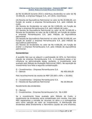 CONTABILIDADE FACILITADA PARA CONCURSOS – CORREÇÃO ARTESP - 2017
GABRIEL RABELO/LUCIANO ROSA/JULIO CARDOZO
Prof. Gabriel Rabelo/Luciano Rosa www.estrategiaconcursos.com.brPágina 27 de 57
de R$ 50.000,00 durante 2016 e distribuiu dividendos no valor de R$
10.000,00, a empresa Potiguar S.A., em 2016, reconheceu
(A) Receita de Equivalência Patrimonial no valor de R$ 20.000,00, em
função de avaliar a empresa Pernambucana S.A. pelo método de
custo.
(B) Receita de Dividendos no valor de R$ 4.000,00, em função de
avaliar a empresa Pernambucana S.A. pelo método de custo.
(C) Receita de Equivalência Patrimonial no valor de R$ 16.000,00 e
Receita de Dividendos no valor de R$ 4.000,00, em função de avaliar
a empresa Pernambucana S.A. pelo método da equivalência
patrimonial.
(D) Receita de Equivalência Patrimonial no valor de R$ 20.000,00, em
função de avaliar a empresa Pernambucana S.A. pelo método da
equivalência patrimonial.
(E) Receita de Dividendos no valor de R$ 4.000,00, em função de
avaliar a empresa Pernambucana S.A. pelo método da equivalência
patrimonial.
Comentários:
A questão fala que ao adquirir a participação de 40% no Patrimônio
Líquido da empresa Pernambucana S.A., a investidora passa a ter
influência na administração desta, portanto, o investimento será
avaliado pelo Método da Avaliação Patrimonial (MEP). Na aquisição do
investimento fora feita a seguinte contabilização:
D – Investimentos - Empresa Pernambucana S.A.
C – Bancos R$ 400.000,00
Pelo reconhecimento da receita de MEP (50.000 x 40% = 20.000)
D – Investimentos - Empresa Pernambucana S.A.
C – Receita de Equivalência Patrimonial R$ 20.000,00
Recebimento dos dividendos
D – Bancos
C - Investimentos - Empresa Pernambucana S.A. R$ 4.000
Se o investimento fosse avaliado pelo Método de Custo, o
recebimento de dividendos seria contabilizado com receita, mas pelo
MEP registramos a entrada de recursos no ativo e a contrapartida
será como redução do valor do investimento. A distribuição dos
dividendos afeta diretamente o Patrimônio Líquido de uma empresa,
 