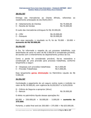 CONTABILIDADE FACILITADA PARA CONCURSOS – CORREÇÃO ARTESP - 2017
GABRIEL RABELO/LUCIANO ROSA/JULIO CARDOZO
Prof. Gabriel Rabelo/Luciano Rosa www.estrategiaconcursos.com.brPágina 30 de 57
30/01/07
Entrega das mercadorias ao Cliente Alfredo, referentes ao
recebimento antecipado do dia 05/01/2017.
D – Adiantamento de Clientes R$ 70.000,00
C – Receita de Vendas R$ 70.000,00
O custo das mercadorias entregues foi R$ 20.000,00.
D – CMV R$ 20.000,00
C – Estoques R$ 20.000,00
Com essa operação, o resultado no PL foi de 70.000 – 20.000 =
aumento de R$ 50.000,00.
31/01/07
A Cia. foi informada a respeito de um processo trabalhista, cujo
desembolso de caixa no valor de R$ 5.000,00 é considerado provável,
de acordo com o entendimento do departamento jurídico da Cia.
Como a perda foi considerada provável, faz-se necessária a
constituição de uma provisão para processo trabalhista, conforme
lançamento a seguir:
D – Despesas com provisões trabalhistas R$ 5.000,00
C – Provisão Trabalhistas R$ 5.000,00.
Esse lançamento gerou diminuição no Patrimônio Líquido de R$
5.000,00.
31/01/07
Contratação e pagamento de um seguro contra roubo e incêndio no
valor de R$ 30.000,00, com vigência de 01/02/2017 a 31/01/2018.
D – Prêmio de Seguros a apropriar (Ativo)
C – Bancos R$ 30.000,00
O efeito no patrimônio líquido dessas operações foi:
80.000 + 250.000,00 + 50.000,00 - 5.000,00 = aumento de
375.000.
Portanto, o saldo final será de 250.000 + 375.000 = R$ 625.000,00.
 
