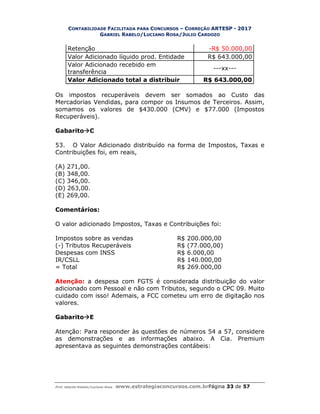 CONTABILIDADE FACILITADA PARA CONCURSOS – CORREÇÃO ARTESP - 2017
GABRIEL RABELO/LUCIANO ROSA/JULIO CARDOZO
Prof. Gabriel Rabelo/Luciano Rosa www.estrategiaconcursos.com.brPágina 33 de 57
Retenção -R$ 50.000,00
Valor Adicionado líquido prod. Entidade R$ 643.000,00
Valor Adicionado recebido em
transferência
---xx---
Valor Adicionado total a distribuir R$ 643.000,00
Os impostos recuperáveis devem ser somados ao Custo das
Mercadorias Vendidas, para compor os Insumos de Terceiros. Assim,
somamos os valores de $430.000 (CMV) e $77.000 (Impostos
Recuperáveis).
GabaritoC
53. O Valor Adicionado distribuído na forma de Impostos, Taxas e
Contribuições foi, em reais,
(A) 271,00.
(B) 348,00.
(C) 346,00.
(D) 263,00.
(E) 269,00.
Comentários:
O valor adicionado Impostos, Taxas e Contribuições foi:
Impostos sobre as vendas R$ 200.000,00
(-) Tributos Recuperáveis R$ (77.000,00)
Despesas com INSS R$ 6.000,00
IR/CSLL R$ 140.000,00
= Total R$ 269.000,00
Atenção: a despesa com FGTS é considerada distribuição do valor
adicionado com Pessoal e não com Tributos, segundo o CPC 09. Muito
cuidado com isso! Ademais, a FCC cometeu um erro de digitação nos
valores.
GabaritoE
Atenção: Para responder às questões de números 54 a 57, considere
as demonstrações e as informações abaixo. A Cia. Premium
apresentava as seguintes demonstrações contábeis:
 