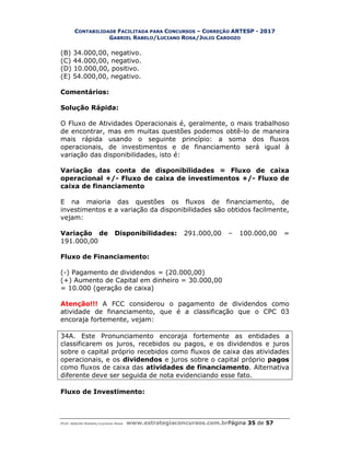 CONTABILIDADE FACILITADA PARA CONCURSOS – CORREÇÃO ARTESP - 2017
GABRIEL RABELO/LUCIANO ROSA/JULIO CARDOZO
Prof. Gabriel Rabelo/Luciano Rosa www.estrategiaconcursos.com.brPágina 35 de 57
(B) 34.000,00, negativo.
(C) 44.000,00, negativo.
(D) 10.000,00, positivo.
(E) 54.000,00, negativo.
Comentários:
Solução Rápida:
O Fluxo de Atividades Operacionais é, geralmente, o mais trabalhoso
de encontrar, mas em muitas questões podemos obtê-lo de maneira
mais rápida usando o seguinte princípio: a soma dos fluxos
operacionais, de investimentos e de financiamento será igual à
variação das disponibilidades, isto é:
Variação das conta de disponibilidades = Fluxo de caixa
operacional +/- Fluxo de caixa de investimentos +/- Fluxo de
caixa de financiamento
E na maioria das questões os fluxos de financiamento, de
investimentos e a variação da disponibilidades são obtidos facilmente,
vejam:
Variação de Disponibilidades: 291.000,00 – 100.000,00 =
191.000,00
Fluxo de Financiamento:
(-) Pagamento de dividendos = (20.000,00)
(+) Aumento de Capital em dinheiro = 30.000,00
= 10.000 (geração de caixa)
Atenção!!! A FCC considerou o pagamento de dividendos como
atividade de financiamento, que é a classificação que o CPC 03
encoraja fortemente, vejam:
34A. Este Pronunciamento encoraja fortemente as entidades a
classificarem os juros, recebidos ou pagos, e os dividendos e juros
sobre o capital próprio recebidos como fluxos de caixa das atividades
operacionais, e os dividendos e juros sobre o capital próprio pagos
como fluxos de caixa das atividades de financiamento. Alternativa
diferente deve ser seguida de nota evidenciando esse fato.
Fluxo de Investimento:
 