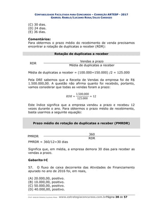 CONTABILIDADE FACILITADA PARA CONCURSOS – CORREÇÃO ARTESP - 2017
GABRIEL RABELO/LUCIANO ROSA/JULIO CARDOZO
Prof. Gabriel Rabelo/Luciano Rosa www.estrategiaconcursos.com.brPágina 38 de 57
(C) 30 dias.
(D) 24 dias.
(E) 36 dias.
Comentários:
Para obtermos o prazo médio do recebimento de venda precisamos
encontrar a rotação de duplicatas a receber (RDR):
Rotação de duplicatas a receber
RDR
Vendas a prazo
Média de duplicatas a receber
Média de duplicatas a receber = (100.000+150.000) /2 = 125.000
Pela DRE sabemos que a Receita de Vendas da empresa foi de R$
1.500.000,00. A questão não afirma quanto foi recebido, portanto,
vamos considerar que todas as vendas foram a prazo:
=
1.500.000
125.000
= 12
Este índice significa que a empresa vendeu a prazo e recebeu 12
vezes durante o ano. Para obtermos o prazo médio de recebimento,
basta usarmos a seguinte equação:
Prazo médio de rotação de duplicatas a receber (PMRDR)
PMRDR
360
RDR
PMRDR = 360/12=30 dias
Significa que, em média, a empresa demora 30 dias para receber as
vendas a prazo.
GabaritoC
57. O fluxo de caixa decorrente das Atividades de Financiamento
apurado no ano de 2016 foi, em reais,
(A) 20.000,00, positivo.
(B) 10.000,00, positivo.
(C) 50.000,00, positivo.
(D) 40.000,00, positivo.
 