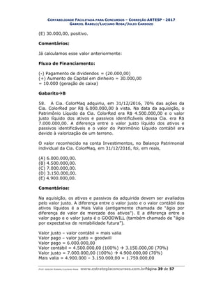 CONTABILIDADE FACILITADA PARA CONCURSOS – CORREÇÃO ARTESP - 2017
GABRIEL RABELO/LUCIANO ROSA/JULIO CARDOZO
Prof. Gabriel Rabelo/Luciano Rosa www.estrategiaconcursos.com.brPágina 39 de 57
(E) 30.000,00, positivo.
Comentários:
Já calculamos esse valor anteriormente:
Fluxo de Financiamento:
(-) Pagamento de dividendos = (20.000,00)
(+) Aumento de Capital em dinheiro = 30.000,00
= 10.000 (geração de caixa)
GabaritoB
58. A Cia. ColorMaq adquiriu, em 31/12/2016, 70% das ações da
Cia. ColorRed por R$ 6.000.000,00 à vista. Na data da aquisição, o
Patrimônio Líquido da Cia. ColorRed era R$ 4.500.000,00 e o valor
justo líquido dos ativos e passivos identificáveis dessa Cia. era R$
7.000.000,00. A diferença entre o valor justo líquido dos ativos e
passivos identificáveis e o valor do Patrimônio Líquido contábil era
devido à valorização de um terreno.
O valor reconhecido na conta Investimentos, no Balanço Patrimonial
individual da Cia. ColorMaq, em 31/12/2016, foi, em reais,
(A) 6.000.000,00.
(B) 4.500.000,00.
(C) 7.000.000,00.
(D) 3.150.000,00.
(E) 4.900.000,00.
Comentários:
Na aquisição, os ativos e passivos da adquirida devem ser avaliados
pelo valor justo. A diferença entre o valor justo e o valor contábil dos
ativos líquidos é a Mais Valia (antigamente chamada de “ágio por
diferença de valor de mercado dos ativos”). E a diferença entre o
valor pago e o valor justo é o GOODWILL (também chamado de “ágio
por expectativa de rentabilidade futura”).
Valor justo – valor contábil = mais valia
Valor pago – valor justo = goodwill
Valor pago = 6.000.000,00
Valor contábil = 4.500.000,00 (100%)  3.150.000,00 (70%)
Valor justo = 7.000.000,00 (100%)  4.900.000,00 (70%)
Mais valia = 4.900.000 – 3.150.000,00 = 1.750.000,00
 