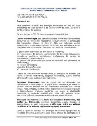 CONTABILIDADE FACILITADA PARA CONCURSOS – CORREÇÃO ARTESP - 2017
GABRIEL RABELO/LUCIANO ROSA/JULIO CARDOZO
Prof. Gabriel Rabelo/Luciano Rosa www.estrategiaconcursos.com.brPágina 42 de 57
(D) 732.577,36 e 8.399.499,47.
(E) 1.000.000,00 e 9.509.705,11.
Comentários:
Para obtermos o valor dos encargos financeiros no ano de 2016
precisamos do saldo devedor e da taxa EFETIVA de juros. Esse era o
ponto principal da questão.
De acordo com o CPC 08, temos as seguintes dedinições:
Custos de transação são somente aqueles incorridos e diretamente
atribuíveis às atividades necessárias exclusivamente à consecução
das transações citadas no item 2. São, por natureza, gastos
incrementais, já que não existiriam ou teriam sido evitados se essas
transações não ocorressem. Exemplos de custos de transação são:
i) gastos com elaboração de prospectos e relatórios;
ii) remuneração de serviços profissionais de terceiros (advogados,
contadores, auditores, consultores, profissionais de bancos de
investimento, corretores etc.);
iii) gastos com publicidade (inclusive os incorridos nos processos de
road-shows);
iv) taxas e comissões;
v) custos de transferência;
vi) custos de registro etc.
Custos de transação não incluem ágios ou deságios na emissão dos
títulos e valores mobiliários, despesas financeiras, custos internos
administrativos ou custos de carregamento.
Despesas financeiras são os custos ou as despesas que
representam o ônus pago ou a pagar como remuneração direta do
recurso tomado emprestado do financiador derivado dos fatores
tempo, risco, inflação, câmbio, índice específico de variação de preços
e assemelhados; incluem, portanto, os juros, a atualização
monetária, a variação cambial etc., mas não incluem taxas,
descontos, prêmios, despesas administrativas, honorários etc.
Encargos financeiros são a soma das despesas financeiras, dos
custos de transação, prêmios, descontos, ágios, deságios e
assemelhados, a qual representa a diferença entre os valores
recebidos e os valores pagos (ou a pagar) a terceiros.
Como a questão solicitou os encargos financeiros apropriados ao
resultado em 2016, precisamos usar a taxa efetiva da operação, se a
 