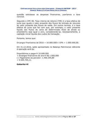 CONTABILIDADE FACILITADA PARA CONCURSOS – CORREÇÃO ARTESP - 2017
GABRIEL RABELO/LUCIANO ROSA/JULIO CARDOZO
Prof. Gabriel Rabelo/Luciano Rosa www.estrategiaconcursos.com.brPágina 43 de 57
questão solicitasse as despesas financeiras, usaríamos a taxa
nominal.
Segundo o CPC 08, Taxa interna de retorno (TIR) é a taxa efetiva de
juros que iguala o valor presente dos fluxos de entrada de recursos
ao valor presente dos fluxos de saída. Em outros termos, é a taxa
efetiva de juros que faz com que, por exemplo, o valor presente
líquido dos fluxos de caixa de determinado título de dívida ou
empréstimo seja igual a zero, considerando-se, necessariamente, a
captação inicial líquida dos custos de transação.
Portanto, temos que:
Encargos Financeiros de 2016 = 10.000.000 x 10% = 1.000.000,00.
Em 31.12.2016, saldo apresentado no Balanço Patrimonial referente
à operação será de:
Empréstimos a pagar 10.000.000
+ Encargos financeiros do ano R$ 1.000.000
(-) Pagamento da parcela= 1.490.294,89
= 9.509.705,11.
GabaritoE
 