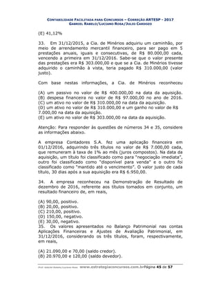 CONTABILIDADE FACILITADA PARA CONCURSOS – CORREÇÃO ARTESP - 2017
GABRIEL RABELO/LUCIANO ROSA/JULIO CARDOZO
Prof. Gabriel Rabelo/Luciano Rosa www.estrategiaconcursos.com.brPágina 45 de 57
(E) 41,12%
33. Em 31/12/2015, a Cia. de Minérios adquiriu um caminhão, por
meio de arrendamento mercantil financeiro, para ser pago em 5
prestações anuais, iguais e consecutivas, de R$ 80.000,00 cada,
vencendo a primeira em 31/12/2016. Sabe-se que o valor presente
das prestações era R$ 303.000,00 e que se a Cia. de Minérios tivesse
adquirido o caminhão à vista, teria pagado R$ 310.000,00 (valor
justo).
Com base nestas informações, a Cia. de Minérios reconheceu
(A) um passivo no valor de R$ 400.000,00 na data da aquisição.
(B) despesa financeira no valor de R$ 97.000,00 no ano de 2016.
(C) um ativo no valor de R$ 310.000,00 na data da aquisição.
(D) um ativo no valor de R$ 310.000,00 e um ganho no valor de R$
7.000,00 na data da aquisição.
(E) um ativo no valor de R$ 303.000,00 na data da aquisição.
Atenção: Para responder às questões de números 34 e 35, considere
as informações abaixo.
A empresa Contadores S.A. fez uma aplicação financeira em
01/12/2016, adquirindo três títulos no valor de R$ 7.000,00 cada,
que remuneram à taxa de 1% ao mês (juros compostos). Na data da
aquisição, um título foi classificado como para “negociação imediata”,
outro foi classificado como “disponível para venda” e o outro foi
classificado como “mantido até o vencimento”. O valor justo de cada
título, 30 dias após a sua aquisição era R$ 6.950,00.
34. A empresa reconheceu na Demonstração de Resultado de
dezembro de 2016, referente aos títulos tomados em conjunto, um
resultado financeiro de, em reais,
(A) 90,00, positivo.
(B) 20,00, positivo.
(C) 210,00, positivo.
(D) 150,00, negativo.
(E) 30,00, negativo.
35. Os valores apresentados no Balanço Patrimonial nas contas
Aplicações Financeiras e Ajustes de Avaliação Patrimonial, em
31/12/2016, considerando os três títulos, foram, respectivamente,
em reais,
(A) 21.090,00 e 70,00 (saldo credor).
(B) 20.970,00 e 120,00 (saldo devedor).
 