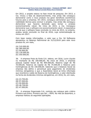 CONTABILIDADE FACILITADA PARA CONCURSOS – CORREÇÃO ARTESP - 2017
GABRIEL RABELO/LUCIANO ROSA/JULIO CARDOZO
Prof. Gabriel Rabelo/Luciano Rosa www.estrategiaconcursos.com.brPágina 47 de 57
Em 2012, o projeto estava na fase inicial de pesquisa. Em 2013, a
Cia. iniciou a fase de desenvolvimento, mas ainda não conseguiu
demonstrar como o novo produto iria gerar benefícios econômicos
futuros para a empresa. Em 2014, conseguiu demonstrar que havia
viabilidade técnica para concluir o projeto, mas ainda não conseguiu
demonstrar que haveria demanda para tornar o produto
economicamente viável. No início de 2015, a Cia. Conseguiu
demonstrar que o software era economicamente viável. A expectativa
era de que o software fosse concluído no início de 2015, no entanto,
acabou sendo concluído no final de 2016, cuja comercialização se
iniciou em 2017.
Com base nestas informações, o valor que a Cia. Só Softwares
apresentou no Balanço Patrimonial de 31/12/2016 para este novo
produto foi, em reais,
(A) 310.000,00.
(B) 380.000,00.
(C) 50.000,00.
(D) 130.000,00.
(E) 250.000,00.
38. A empresa Praia do Forte S.A. obteve, em 2016, Lucro Líquido
no montante de R$ 100.000,00. No início de 2016, a empresa
possuía Capital Social de R$ 800.000,00, Reserva Legal de R$
70.000,00, Reserva de Capital de R$ 75.000,00 e Reserva para
Contingências de R$ 100.000,00. Sabendo que o Estatuto Social da
empresa não define o percentual para pagamento de dividendos
mínimos obrigatórios e que a Assembleia Geral já tinha informado
que reverteria o saldo da Reserva de Contingência, o valor distribuído
na forma de dividendos mínimos obrigatórios, em 2016, foi, em reais,
(A) 23.750,00.
(B) 97.500,00.
(C) 50.000,00.
(D) 48.750,00.
(E) 47.500,00.
39. A empresa Organizada S.A. controla seu estoque pelo critério
Primeiro que Entra, Primeiro que Sai − PEPS. No mês de dezembro, a
empresa realizou as seguintes operações.
 