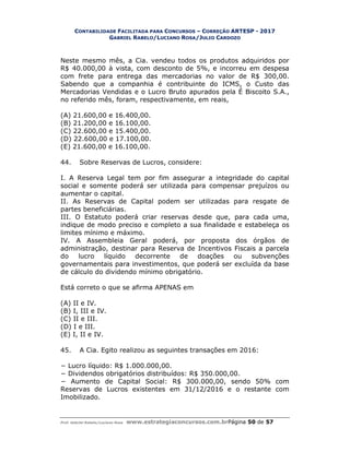 CONTABILIDADE FACILITADA PARA CONCURSOS – CORREÇÃO ARTESP - 2017
GABRIEL RABELO/LUCIANO ROSA/JULIO CARDOZO
Prof. Gabriel Rabelo/Luciano Rosa www.estrategiaconcursos.com.brPágina 50 de 57
Neste mesmo mês, a Cia. vendeu todos os produtos adquiridos por
R$ 40.000,00 à vista, com desconto de 5%, e incorreu em despesa
com frete para entrega das mercadorias no valor de R$ 300,00.
Sabendo que a companhia é contribuinte do ICMS, o Custo das
Mercadorias Vendidas e o Lucro Bruto apurados pela É Biscoito S.A.,
no referido mês, foram, respectivamente, em reais,
(A) 21.600,00 e 16.400,00.
(B) 21.200,00 e 16.100,00.
(C) 22.600,00 e 15.400,00.
(D) 22.600,00 e 17.100,00.
(E) 21.600,00 e 16.100,00.
44. Sobre Reservas de Lucros, considere:
I. A Reserva Legal tem por fim assegurar a integridade do capital
social e somente poderá ser utilizada para compensar prejuízos ou
aumentar o capital.
II. As Reservas de Capital podem ser utilizadas para resgate de
partes beneficiárias.
III. O Estatuto poderá criar reservas desde que, para cada uma,
indique de modo preciso e completo a sua finalidade e estabeleça os
limites mínimo e máximo.
IV. A Assembleia Geral poderá, por proposta dos órgãos de
administração, destinar para Reserva de Incentivos Fiscais a parcela
do lucro líquido decorrente de doações ou subvenções
governamentais para investimentos, que poderá ser excluída da base
de cálculo do dividendo mínimo obrigatório.
Está correto o que se afirma APENAS em
(A) II e IV.
(B) I, III e IV.
(C) II e III.
(D) I e III.
(E) I, II e IV.
45. A Cia. Egito realizou as seguintes transações em 2016:
− Lucro líquido: R$ 1.000.000,00.
− Dividendos obrigatórios distribuídos: R$ 350.000,00.
− Aumento de Capital Social: R$ 300.000,00, sendo 50% com
Reservas de Lucros existentes em 31/12/2016 e o restante com
Imobilizado.
 