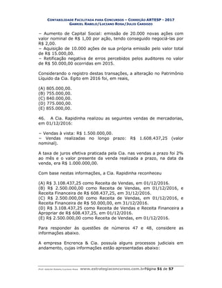 CONTABILIDADE FACILITADA PARA CONCURSOS – CORREÇÃO ARTESP - 2017
GABRIEL RABELO/LUCIANO ROSA/JULIO CARDOZO
Prof. Gabriel Rabelo/Luciano Rosa www.estrategiaconcursos.com.brPágina 51 de 57
− Aumento de Capital Social: emissão de 20.000 novas ações com
valor nominal de R$ 1,00 por ação, tendo conseguido negociá-las por
R$ 2,00.
− Aquisição de 10.000 ações de sua própria emissão pelo valor total
de R$ 15.000,00.
− Retificação negativa de erros percebidos pelos auditores no valor
de R$ 50.000,00 ocorridas em 2015.
Considerando o registro destas transações, a alteração no Patrimônio
Líquido da Cia. Egito em 2016 foi, em reais,
(A) 805.000,00.
(B) 755.000,00.
(C) 840.000,00.
(D) 775.000,00.
(E) 855.000,00.
46. A Cia. Rapidinha realizou as seguintes vendas de mercadorias,
em 01/12/2016:
− Vendas à vista: R$ 1.500.000,00.
− Vendas realizadas no longo prazo: R$ 1.608.437,25 (valor
nominal).
A taxa de juros efetiva praticada pela Cia. nas vendas a prazo foi 2%
ao mês e o valor presente da venda realizada a prazo, na data da
venda, era R$ 1.000.000,00.
Com base nestas informações, a Cia. Rapidinha reconheceu
(A) R$ 3.108.437,25 como Receita de Vendas, em 01/12/2016.
(B) R$ 2.500.000,00 como Receita de Vendas, em 01/12/2016, e
Receita Financeira de R$ 608.437,25, em 31/12/2016.
(C) R$ 2.500.000,00 como Receita de Vendas, em 01/12/2016, e
Receita Financeira de R$ 50.000,00, em 31/12/2016.
(D) R$ 3.108.437,25 como Receita de Vendas e Receita Financeira a
Apropriar de R$ 608.437,25, em 01/12/2016.
(E) R$ 2.500.000,00 como Receita de Vendas, em 01/12/2016.
Para responder às questões de números 47 e 48, considere as
informações abaixo.
A empresa Encrenca & Cia. possuía alguns processos judiciais em
andamento, cujas informações estão apresentadas abaixo:
 