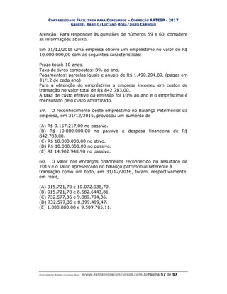 CONTABILIDADE FACILITADA PARA CONCURSOS – CORREÇÃO ARTESP - 2017
GABRIEL RABELO/LUCIANO ROSA/JULIO CARDOZO
Prof. Gabriel Rabelo/Luciano Rosa www.estrategiaconcursos.com.brPágina 57 de 57
Atenção: Para responder às questões de números 59 e 60, considere
as informações abaixo.
Em 31/12/2015 uma empresa obteve um empréstimo no valor de R$
10.000.000,00 com as seguintes características:
Prazo total: 10 anos.
Taxa de juros compostos: 8% ao ano.
Pagamentos: parcelas iguais e anuais de R$ 1.490.294,89. (pagas em
31/12 de cada ano)
Para a obtenção do empréstimo a empresa incorreu em custos de
transação no valor total de R$ 842.783,00.
A taxa de custo efetivo da emissão foi 10% ao ano e o empréstimo é
mensurado pelo custo amortizado.
59. O reconhecimento deste empréstimo no Balanço Patrimonial da
empresa, em 31/12/2015, provocou um aumento de
(A) R$ 9.157.217,00 no passivo.
(B) R$ 10.000.000,00 no passivo e despesa financeira de R$
842.783,00.
(C) R$ 10.000.000,00 no ativo.
(D) R$ 10.000.000,00 no passivo.
(E) R$ 14.902.948,90 no passivo.
60. O valor dos encargos financeiros reconhecido no resultado de
2016 e o saldo apresentado no balanço patrimonial referente à
transação como um todo, em 31/12/2016, foram, respectivamente,
em reais,
(A) 915.721,70 e 10.072.938,70.
(B) 915.721,70 e 8.582.6443,81.
(C) 732.577,36 e 9.889.794,36.
(D) 732.577,36 e 8.399.499,47.
(E) 1.000.000,00 e 9.509.705,11.
 