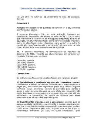 CONTABILIDADE FACILITADA PARA CONCURSOS – CORREÇÃO ARTESP - 2017
GABRIEL RABELO/LUCIANO ROSA/JULIO CARDOZO
Prof. Gabriel Rabelo/Luciano Rosa www.estrategiaconcursos.com.brPágina 6 de 57
(E) um ativo no valor de R$ 303.000,00 na data da aquisição.
Correto.
Gabarito E
Atenção: Para responder às questões de números 34 e 35, considere
as informações abaixo.
A empresa Contadores S.A. fez uma aplicação financeira em
01/12/2016, adquirindo três títulos no valor de R$ 7.000,00 cada,
que remuneram à taxa de 1% ao mês (juros compostos). Na data da
aquisição, um título foi classificado como para “negociação imediata”,
outro foi classificado como “disponível para venda” e o outro foi
classificado como “mantido até o vencimento”. O valor justo de cada
título, 30 dias após a sua aquisição era R$ 6.950,00.
34. A empresa reconheceu na Demonstração de Resultado de
dezembro de 2016, referente aos títulos tomados em conjunto, um
resultado financeiro de, em reais,
(A) 90,00, positivo.
(B) 20,00, positivo.
(C) 210,00, positivo.
(D) 150,00, negativo.
(E) 30,00, negativo.
Comentários:
Os instrumentos financeiros são classificados em 4 grandes grupos:
1) Empréstimos e recebíveis normais de transações comuns,
como contas a receber de clientes, fornecedores, contas e impostos a
pagar etc., que continuam registrados pelos seus valores originais
conforme regras anteriores, sujeitos às provisões para perdas e
ajuste a valor presente (no caso de esse efeito ser relevante). Não
estão destinados à negociação e a entidade fica com eles até seu
vencimento. A apropriação de receita ou despesa para esses
instrumentos se dá pela taxa efetiva de juros.
2) Investimentos mantidos até o vencimento, aqueles para os
quais a entidade demonstre essa intenção e mostre, objetivamente,
que tem condições de manter essa condição, que continuam também
como antes: registrados pelo valor original mais os encargos ou
rendimentos financeiros (ou seja, ao “custo amortizado”. “pela
 