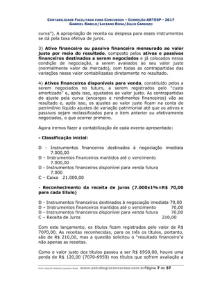 CONTABILIDADE FACILITADA PARA CONCURSOS – CORREÇÃO ARTESP - 2017
GABRIEL RABELO/LUCIANO ROSA/JULIO CARDOZO
Prof. Gabriel Rabelo/Luciano Rosa www.estrategiaconcursos.com.brPágina 7 de 57
curva”). A apropriação de receita ou despesa para esses instrumentos
se dá pela taxa efetiva de juros.
3) Ativo financeiro ou passivo financeiro mensurado ao valor
justo por meio do resultado, composto pelos ativos e passivos
financeiros destinados a serem negociados e já colocados nessa
condição de negociação, a serem avaliados ao seu valor justo
(normalmente valor de mercado), com todas as contrapartidas das
variações nesse valor contabilizadas diretamente no resultado.
4) Ativos financeiros disponíveis para venda, constituído pelos a
serem negociados no futuro, a serem registrados pelo “custo
amortizado” e, após isso, ajustados ao valor justo. As contrapartidas
do ajuste pela curva (encargos e rendimentos financeiros) vão ao
resultado e, após isso, os ajustes ao valor justo ficam na conta de
patrimônio líquido ajustes de variação patrimonial até que os ativos e
passivos sejam reclassificados para o item anterior ou efetivamente
negociados, o que ocorrer primeiro.
Agora iremos fazer a contabilização de cada evento apresentado:
- Classificação inicial:
D - Instrumentos financeiros destinados à negociação imediata
7.000,00
D – Instrumentos financeiros mantidos até o vencimento
7.000,00
D - Instrumentos financeiros disponível para venda futura
7.000
C – Caixa 21.000,00
- Reconhecimento da receita de juros (7.000x1%=R$ 70,00
para cada título)
D - Instrumentos financeiros destinados à negociação imediata 70,00
D – Instrumentos financeiros mantidos até o vencimento 70,00
D - Instrumentos financeiros disponível para venda futura 70,00
C – Receita de Juros 210,00
Com este lançamento, os títulos ficam registrados pelo valor de R$
7070,00. As receitas reconhecidas, para os três os títulos, portanto,
são de R$ 210,00, mas a questão solicitou o “resultado financeiro”e
não apenas as receitas.
Como o valor justo dos títulos passou a ser R$ 6950,00, houve uma
perda de R$ 120,00 (7070-6950) nos títulos que sofrem avaliação a
 