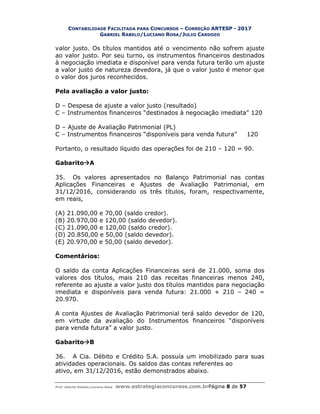 CONTABILIDADE FACILITADA PARA CONCURSOS – CORREÇÃO ARTESP - 2017
GABRIEL RABELO/LUCIANO ROSA/JULIO CARDOZO
Prof. Gabriel Rabelo/Luciano Rosa www.estrategiaconcursos.com.brPágina 8 de 57
valor justo. Os títulos mantidos até o vencimento não sofrem ajuste
ao valor justo. Por seu turno, os instrumentos financeiros destinados
à negociação imediata e disponível para venda futura terão um ajuste
a valor justo de natureza devedora, já que o valor justo é menor que
o valor dos juros reconhecidos.
Pela avaliação a valor justo:
D – Despesa de ajuste a valor justo (resultado)
C – Instrumentos financeiros “destinados à negociação imediata” 120
D – Ajuste de Avaliação Patrimonial (PL)
C – Instrumentos financeiros “disponíveis para venda futura” 120
Portanto, o resultado líquido das operações foi de 210 – 120 = 90.
GabaritoA
35. Os valores apresentados no Balanço Patrimonial nas contas
Aplicações Financeiras e Ajustes de Avaliação Patrimonial, em
31/12/2016, considerando os três títulos, foram, respectivamente,
em reais,
(A) 21.090,00 e 70,00 (saldo credor).
(B) 20.970,00 e 120,00 (saldo devedor).
(C) 21.090,00 e 120,00 (saldo credor).
(D) 20.850,00 e 50,00 (saldo devedor).
(E) 20.970,00 e 50,00 (saldo devedor).
Comentários:
O saldo da conta Aplicações Financeiras será de 21.000, soma dos
valores dos títulos, mais 210 das receitas financeiras menos 240,
referente ao ajuste a valor justo dos títulos mantidos para negociação
imediata e disponíveis para venda futura: 21.000 + 210 – 240 =
20.970.
A conta Ajustes de Avaliação Patrimonial terá saldo devedor de 120,
em virtude da avaliação do Instrumentos financeiros “disponíveis
para venda futura” a valor justo.
GabaritoB
36. A Cia. Débito e Crédito S.A. possuía um imobilizado para suas
atividades operacionais. Os saldos das contas referentes ao
ativo, em 31/12/2016, estão demonstrados abaixo.
 