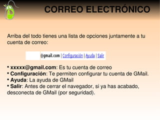 CORREO ELECTRÓNICO

Arriba del todo tienes una lista de opciones juntamente a tu 
cuenta de correo:

                    xxxxx
                                                               
●
  xxxxx@gmail.com: Es tu cuenta de correo
●
  Configuración: Te permiten configurar tu cuenta de GMail.
●
  Ayuda: La ayuda de GMail
●
  Salir: Antes de cerrar el navegador, si ya has acabado, 
desconecta de GMail (por seguridad).
 