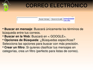 CORREO ELECTRÓNICO



●
  Buscar en mensaje: Buscará únicamente los términos de 
búsqueda entre tus correos.
●
  Buscar en la Web: Buscará en < GOOGLE>.
●
  Opciones de Búsqueda: ¿Búsquedas específicas? 
Selecciona las opciones para buscar con más precisión.
●
  Crear un filtro: Si quieres clasificar tus mensajes en 
categorías, crea un filtro (perfecto para listas de correo).
 