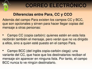 CORREO ELECTRÓNICO
       Diferencias entre Para, CC y CCO
Además del campo Para existen los campos CC y BCC, 
que son opcionales y sirven para hacer llegar copias del 
mensaje a otras personas:

●
     Campo CC (copia carbón): quienes estén en esta lista 
recibirán también el mensaje, pero verán que no va dirigido 
a ellos, sino a quien esté puesto en el campo Para.

●
     Campo BCC (del inglés copia­carbón ciega): una 
variante del CC, que hace que los destinatarios reciban el 
mensaje sin aparecer en ninguna lista. Por tanto, el campo 
BCC nunca lo ve ningún destinatario.
 
