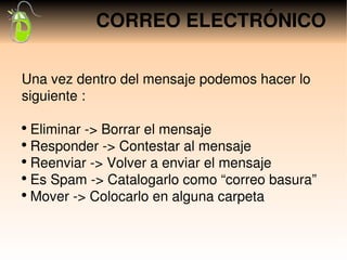 CORREO ELECTRÓNICO

Una vez dentro del mensaje podemos hacer lo 
siguiente :

●
   Eliminar ­> Borrar el mensaje
●
   Responder ­> Contestar al mensaje
●
   Reenviar ­> Volver a enviar el mensaje
●
   Es Spam ­> Catalogarlo como “correo basura”
●
   Mover ­> Colocarlo en alguna carpeta
 