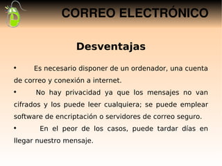CORREO ELECTRÓNICO

                  Desventajas
●
     Es necesario disponer de un ordenador, una cuenta
de correo y conexión a internet.
●
      No hay privacidad ya que los mensajes no van
cifrados y los puede leer cualquiera; se puede emplear
software de encriptación o servidores de correo seguro.
 
●
       En el peor de los casos, puede tardar días en
llegar nuestro mensaje.
 