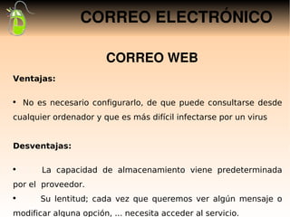 CORREO ELECTRÓNICO

                       CORREO WEB
Ventajas:

●
    No es necesario configurarlo, de que puede consultarse desde
cualquier ordenador y que es más difícil infectarse por un virus


Desventajas:

 
●
        La capacidad de almacenamiento viene predeterminada
por el proveedor.
●
        Su lentitud; cada vez que queremos ver algún mensaje o
modificar alguna opción, ... necesita acceder al servicio.
 