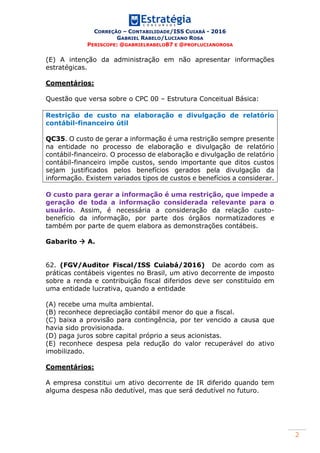 CORREÇÃO – CONTABILIDADE/ISS CUIABÁ - 2016
GABRIEL RABELO/LUCIANO ROSA
PERISCOPE: @GABRIELRABELO87 E @PROFLUCIANOROSA
2
(E) A intenção da administração em não apresentar informações
estratégicas.
Comentários:
Questão que versa sobre o CPC 00 – Estrutura Conceitual Básica:
Restrição de custo na elaboração e divulgação de relatório
contábil-financeiro útil
QC35. O custo de gerar a informação é uma restrição sempre presente
na entidade no processo de elaboração e divulgação de relatório
contábil-financeiro. O processo de elaboração e divulgação de relatório
contábil-financeiro impõe custos, sendo importante que ditos custos
sejam justificados pelos benefícios gerados pela divulgação da
informação. Existem variados tipos de custos e benefícios a considerar.
O custo para gerar a informação é uma restrição, que impede a
geração de toda a informação considerada relevante para o
usuário. Assim, é necessária a consideração da relação custo-
benefício da informação, por parte dos órgãos normatizadores e
também por parte de quem elabora as demonstrações contábeis.
Gabarito  A.
62. (FGV/Auditor Fiscal/ISS Cuiabá/2016) De acordo com as
práticas contábeis vigentes no Brasil, um ativo decorrente de imposto
sobre a renda e contribuição fiscal diferidos deve ser constituído em
uma entidade lucrativa, quando a entidade
(A) recebe uma multa ambiental.
(B) reconhece depreciação contábil menor do que a fiscal.
(C) baixa a provisão para contingência, por ter vencido a causa que
havia sido provisionada.
(D) paga juros sobre capital próprio a seus acionistas.
(E) reconhece despesa pela redução do valor recuperável do ativo
imobilizado.
Comentários:
A empresa constitui um ativo decorrente de IR diferido quando tem
alguma despesa não dedutível, mas que será dedutível no futuro.
 